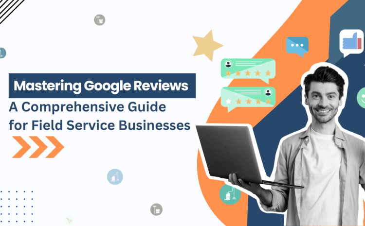  Mastering Google Reviews: A Comprehensive Guide for Field Service Businesses