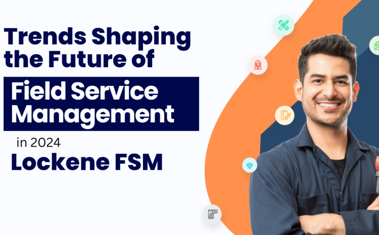  Top Trends Shaping the Future of Field Service Management in 2024 with Lockene FSM